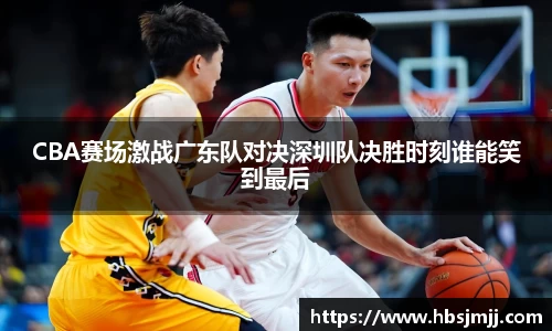 CBA赛场激战广东队对决深圳队决胜时刻谁能笑到最后