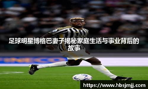足球明星博格巴妻子揭秘家庭生活与事业背后的故事